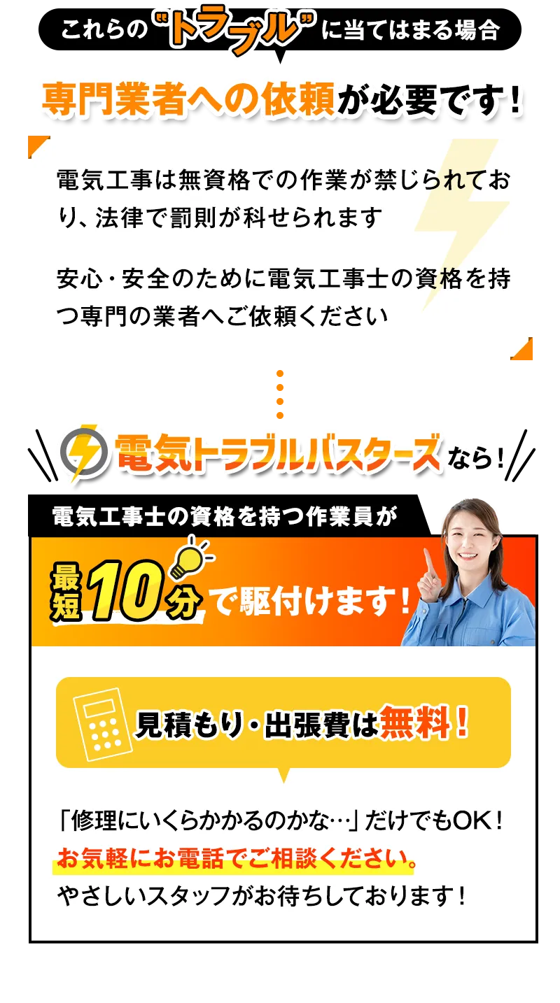 これらのトラブルに当てはまる場合専門業者への依頼が必要です！電気トラブルバスターズなら電気工事士の資格を持つ作業員が最短10分で駆付けます！