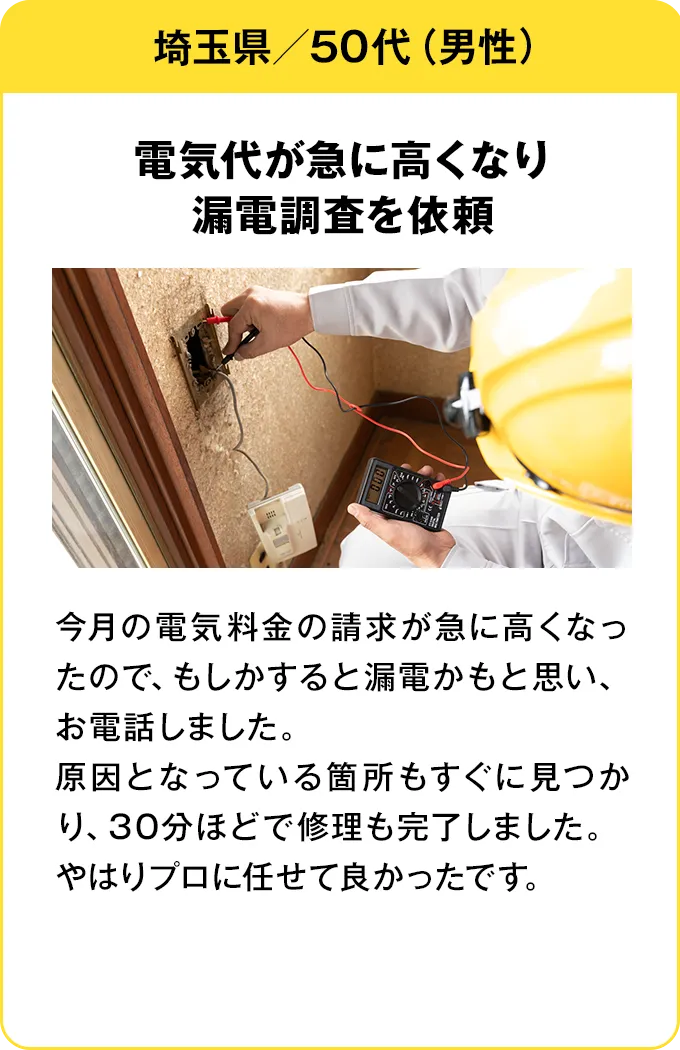 埼玉県・50代・男性 電気代が急に高くなり漏電調査を依頼：今月の電気料金の請求が急に高くなったので、もしかすると漏電かもと思い、お電話しました。原因となっている箇所もすぐに見つかり、30分ほどで修理も完了しました。やはりプロに任せて良かったです。