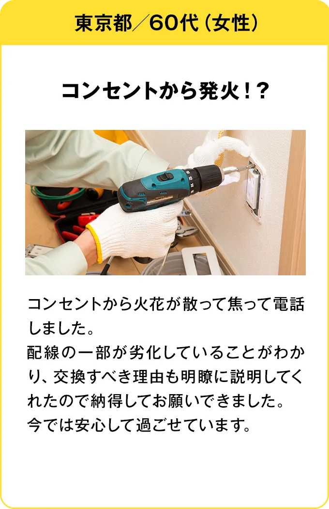 東京都・60代・女性 コンセントから発火！？：コンセントから火花が散って焦って電話しました。配線の一部が劣化していることがわかり、交換すべき理由も明瞭に説明してくれたので納得してお願いできました。今では安心して過ごせています。